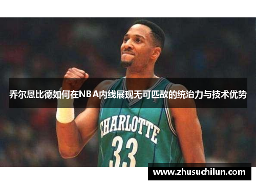 乔尔恩比德如何在NBA内线展现无可匹敌的统治力与技术优势