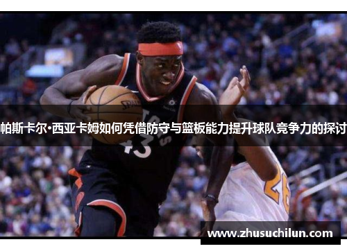 帕斯卡尔·西亚卡姆如何凭借防守与篮板能力提升球队竞争力的探讨