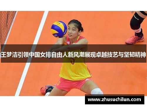 王梦洁引领中国女排自由人新风潮展现卓越技艺与坚韧精神