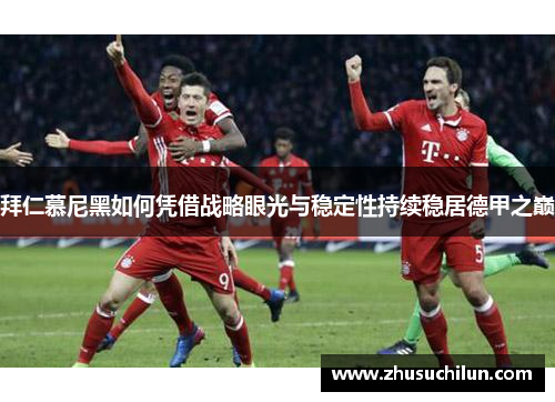 拜仁慕尼黑如何凭借战略眼光与稳定性持续稳居德甲之巅