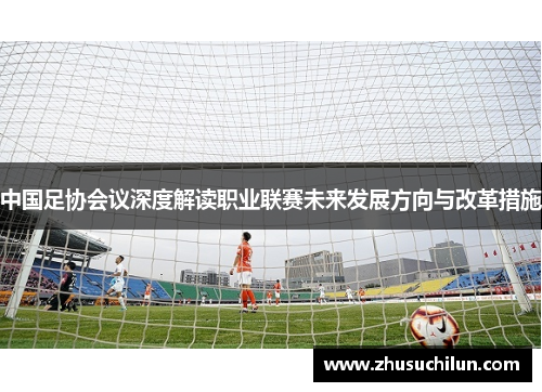 中国足协会议深度解读职业联赛未来发展方向与改革措施