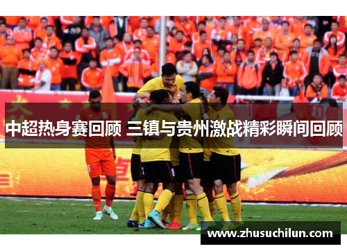中超热身赛回顾 三镇与贵州激战精彩瞬间回顾
