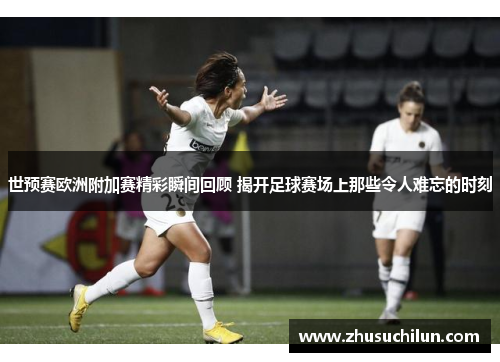 世预赛欧洲附加赛精彩瞬间回顾 揭开足球赛场上那些令人难忘的时刻