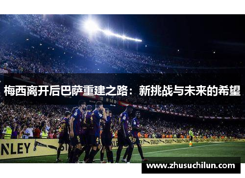 梅西离开后巴萨重建之路：新挑战与未来的希望
