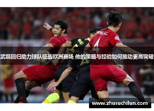 武磊回归助力球队征战欧洲赛场 他的策略与经验如何推动更高突破